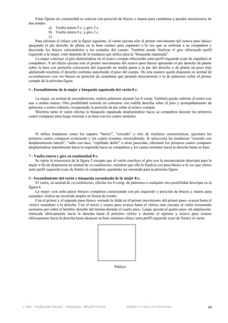 Estas figuras en continuidad se realizan con posición de brazos y manos para castañetas y pueden mecanizarse de
dos modos:
a) Vuelta entera 5 c. y giro 3 c.
b) Vuelta entera 6 c. y giro 2 c.
c)
Para efectuar el enlace con la figura siguiente, el varón ejecuta sólo el primer movimiento del octavo paso básico
apoyando el pie derecho de planta en la base (enlace para zapatear) a la vez que se enfrenta a su compañera y
desciende los brazos colocándolos a los costados del cuerpo. También puede finalizar el giro ofreciendo perfil
izquierdo a la mujer, todo depende de la mudanza que utilice para la “búsqueda zapateada”.
La mujer concluye el giro deteniéndose en el octavo compás ofreciendo semi perfil izquierdo (casi de espaldas) al
compañero. A tal efecto ejecuta solo el primer movimiento del octavo paso básico apoyando el pie derecho de planta
sobre la base con posterior colocación del izquierdo en media punta a la par del derecho o de planta un poco más
adelantado mientras el derecho continúa soportando el peso del cuerpo. De esta manera queda dispuesta en actitud de
escondimiento con los brazos en posición de castañetas que pasarán directamente a la de palmoteo sobre el primer
compás de la próxima figura.
6 - Escondimiento de la mujer y búsqueda zapateada del varón 8 c.
La mujer, en actitud de escondimiento, realiza palmoteo durante los 8 comp. También puede cubrirse el rostro con
una o ambas manos. Otra posibilidad consiste en colocarse con rodilla derecha sobre el piso y acompañamiento de
palmoteo o rostro cubierto, recuperando la posición de pie sobre el octavo compás.
Mientras tanto el varón efectúa la búsqueda zapateada desplazándose hacia su compañera durante los primeros
cuatro compases para luego retornar a su base con los cuatro restantes.
Si utiliza mudanzas como los zapatos “básico”, “cruzado” u otro de similares características, ejecutará los
primeros cuatro compases avanzando y los cuatro restantes retrocediendo. Si selecciona las mudanzas “cruzado con
desplazamiento lateral”, “salto con taco, “cepillado doble” u otras parecidas, efectuará los primeros cuatro compases
desplazándose lateralmente hacia la izquierda hacia su compañera y los cuatro restantes hacia la derecha hasta su base.
7 - Vuelta entera y giro en continuidad 8 c.
Se repite la trayectoria de la figura 5 excepto que el varón concluye el giro con la mecanización descripta para la
mujer a fin de disponerse en actitud de escondimiento, mientras que ella lo finaliza con paso básico a la vez que ofrece
semi perfil izquierdo (casi de frente) al compañero quedando así orientada para la próxima figura.
8 - Escondimiento del varón y búsqueda zarandeada de la mujer 8 c.
El varón, en actitud de escondimiento, efectúa los 8 comp. de palmoteo o cualquier otra posibilidad descripta en la
figura 6.
La mujer -con ocho pasos básicos completos comenzando con pie izquierdo y posición de brazos y manos para
zarandeo- realiza un recorrido amplio en forma de rombo.
Con el primer y el segundo paso básico -tomado la falda en el primer movimiento del primer paso- avanza hasta el
vértice inmediato a la derecha. Con el tercer y cuarto paso avanza hasta el vértice más cercano al varón insinuando
asomarse por sobre el hombro derecho del mismo durante el cuarto paso. Luego ejecuta el quinto paso -de ampliación-
retrocede oblicuamente hacia la derecha hasta el próximo vértice y durante el séptimo y octavo paso avanza
oblicuamente hacia la derecha hasta alcanzar su base mientras ofrece semi perfil izquierdo (casi de frente) al varón.
Público
1° Año Profesorado Danzas Folklóricas ARGENTINAS - SABBATINI CECILIA MERCEDES 40
 