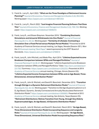 LARRY R FRANK SR., RESEARCH CITATIONS SUMMARY
1) Frank Sr., Larry R., April 2022. “What are the Three Paradigms of Retirement Income
Planning?” Journal of Economics, Finance and Management Studies 5 (4): 953-983.
Working paper: https://papers.ssrn.com/abstract=4061253
2) Frank Sr., Larry R., March 2022. “Just Imagine Financial Planning Software That Does
This.” Journal of Economics, Finance and Management Studies 5 (3): 700-720. Working
paper: https://papers.ssrn.com/abstract=4046315
3) Frank, Larry R., and Shawn Brayman. November 2016. “Combining Stochastic
Simulations and Actuarial Withdrawals into One Model.” Journal of Financial
Planning 29 (11): 44–53. Working paper: “Certainty of Lifestyle: Contrasting a
Simulation Over a Fixed Period versus Multiple Period Models.”Presented at 2016
Academy of Financial Services annual meeting, Las Vegas, Nevada (Session 3E1). Won
the 2016 annual meeting “Best Paper” award sponsored by the CFP® Board of
Standards. https://papers.ssrn.com/abstract=2769010
4) Frank, Larry R., John Mitchell, and Wade Pfau. April 2014. “Lifetime Expected Income
Breakeven Comparison between SPIAs and Managed Portfolios.” Journal of
Financial Planning 27 (4) 38-47. Working paper: “Lifetime Expected Income Breakeven
Comparison between SPIAs and Managed Portfolios.” Data: http://ssrn.com/abstract=
2317857 Summary : https://papers.ssrn.com/abstract=2352252. Presented at 2014
Academy of Financial Services annual meeting, Chicago, Illinois (Session G3).
“Lifetime Expected Income Comparison between SPIAs and an Age-Based, Three-
Dimensional, Universal Distribution Model.”
5) Frank, Larry R., John B. Mitchell, and David M. Blanchett. December 2012. “Transition
through Old Age in a Dynamic Retirement Distribution Model.”Journal of Financial
Planning 25 (12): 42–50. Working paper: “Transition to Old Age (Superannuation) in a 3-
D, Age Based, Dynamic, Serially Connected and Annually Recalculated Retirement
Distribution Model.” https://papers.ssrn.com/abstract=2050003. Presented at 2012
Academy of Financial Services annual meeting, San Antonio, Texas (Session E3).
“Retirement Distributions: Retiree Transition from Young, through Very Elderly
Superannuated Ages. An Age Based, 3-D Dynamic Distribution Model.”
6) Frank, Larry R., John B. Mitchell, and David M. Blanchett. March 2012. “An Age-Based,
Three-Dimensional Distribution Model Incorporating Sequence and Longevity
Risks.” Journal of Financial Planning 25 (3): 52–60. Working paper: “An Age-Based,
Three Dimensional, Universal Distribution Model Incorporating Sequence Risk.”
 