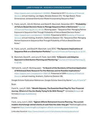 LARRY R FRANK SR., RESEARCH CITATIONS SUMMARY
https://papers.ssrn.com/abstract=1849983. Presented at 2011 Academy of Financial
Services annual meeting, Las Vegas, Nevada (Session A1). “An Age-Based, Three-
Dimensional, Universal Distribution Model Incorporating Sequence Risk.”
7) Frank, Larry R., John B. Mitchell, and David M. Blanchett, November 2011. “Probability-
of-Failure-Based Decision Rules to Manage Sequence Risk in Retirement.” Journal
of Financial Planning 24 (11): 44–53. Working paper: “Sequence Risk: Managing Retiree
Exposure to Sequence Risk Through Probability of Failure Based Decision Rules.”
https://papers.ssrn.com/abstract=1849868. Presented at 2010 Academy of Financial
Services annual meeting, Anaheim, California (Session 1D). “Sequence Risk: Managing
Retiree Exposure to Sequence Risk Through Probability of Failure Based Decision
Rules.”
8) Frank, Larry R., and David M. Blanchett. June 2010. “The Dynamic Implications of
Sequence Risk on a Distribution Portfolio.”Journal of Financial Planning 23, 6: 52–61.
9) Blanchett, David M., and Larry R. Frank. April 2009. “A Dynamic and Adaptive
Approach to Distribution Planning and Monitoring.” Journal of Financial Planning 22,
4: 52–66.
10)Frank Sr., Larry R. Working paper: “In Search of the Numbers; A Practical Application
of Withdrawal Rate Research For Pre-Retirees and its Possible Implications.”
https://papers.ssrn.com/abstract=1488130. Presented at 2009 Academy of Financial
Services annual meeting, Anaheim, California (Session 3B).
Google Scholar Publication References: Google Scholar Search by Name "Larry R Frank Sr"
Book:
Frank Sr., Larry R. 2005. “Wealth Odyssey: The Essential Road Map For Your Financial
Journey. Where Is It You Are Really Trying To Go With Money?” iUniverse (Amazon all
formats) (Google Audiobooks)
Article:
Frank, Larry, June 5, 2023. “Ageism Affects Retirement Income Planning. The current
models shortchange retired clients of cash ﬂow the older they get.”Rethinking65 online
magazine https://rethinking65.com/ageism-affects-retirement-income-planning/
Links also found at https://www.linkedin.com/in/larryfranksr/details/publications/
 