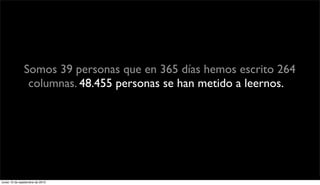 Somos 39 personas que en 365 días hemos escrito 264
                columnas. 48.455 personas se han metido a leernos.Y
               han leído 170.273 veces tus opiniones. Eso quiere decir
                   que cada tipo que entra se lee casi 3 columnas.




lunes 13 de septiembre de 2010
 