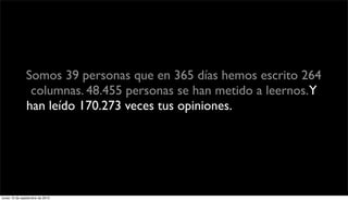 Somos 39 personas que en 365 días hemos escrito 264
                columnas. 48.455 personas se han metido a leernos.Y
               han leído 170.273 veces tus opiniones. Eso quiere decir
                   que cada tipo que entra se lee casi 3 columnas.




lunes 13 de septiembre de 2010
 