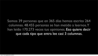 Somos 39 personas que en 365 días hemos escrito 264
                columnas. 48.455 personas se han metido a leernos.Y
               han leído 170.273 veces tus opiniones. Eso quiere decir
                     que cada tipo que entra lee casi 3 columnas.




lunes 13 de septiembre de 2010
 