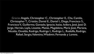Gracias Angela, Christopher C., Christopher E., Cha, Camilo,
                  Christopher T., Cristián, Daniel E., Daniel I., Diego, Francisco S.,
                Francisco V., Guillermo, Gonzalo, Ignacio, Isaías, Isidora, José, José D.
               Jorge, Hernán, Layla, Lissette, Matías, Magdalena, María José, Mariana,
                Nicolás, Osvaldo, Rodrigo, Rodrigo I., Rodrigo L., Rodolfo, Rodrigo,
                       Rafael, Sergio,Valentina, Wladimir, Fernanda y Lorena.




lunes 13 de septiembre de 2010
 