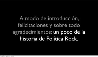 A modo de introducción,
                             felicitaciones y sobre todo
                           agradecimientos: un poco de la
                              historia de Política Rock.

lunes 13 de septiembre de 2010
 