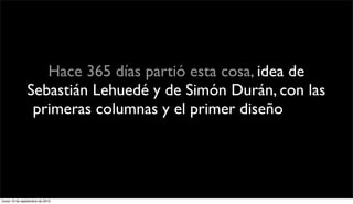 Hace 365 días partió esta cosa, idea de
               Sebastián Lehuedé y de Simón Durán, con las
                primeras columnas y el primer diseño. Pero
                  ahora está en manos de todos ustedes.



lunes 13 de septiembre de 2010
 