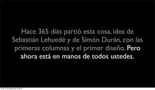 Hace 365 días partió esta cosa, idea de
               Sebastián Lehuedé y de Simón Durán, con las
                primeras columnas y el primer diseño. Pero
                  ahora está en manos de todos ustedes.



lunes 13 de septiembre de 2010
 