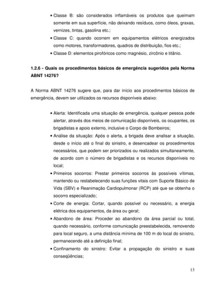 13
• Classe B: são considerados inflamáveis os produtos que queimam
somente em sua superfície, não deixando resíduos, como óleos, graxas,
vernizes, tintas, gasolina etc.;
• Classe C: quando ocorrem em equipamentos elétricos energizados
como motores, transformadores, quadros de distribuição, fios etc.;
• Classe D: elementos pirofóricos como magnésio, zircônio e titânio.
1.2.6 - Quais os procedimentos básicos de emergência sugeridos pela Norma
ABNT 14276?
A Norma ABNT 14276 sugere que, para dar início aos procedimentos básicos de
emergência, devem ser utilizados os recursos disponíveis abaixo:
• Alerta: Identificada uma situação de emergência, qualquer pessoa pode
alertar, através dos meios de comunicação disponíveis, os ocupantes, os
brigadistas e apoio externo, inclusive o Corpo de Bombeiros;
• Análise da situação: Após o alerta, a brigada deve analisar a situação,
desde o início até o final do sinistro, e desencadear os procedimentos
necessários, que podem ser priorizados ou realizados simultaneamente,
de acordo com o número de brigadistas e os recursos disponíveis no
local;
• Primeiros socorros: Prestar primeiros socorros às possíveis vítimas,
mantendo ou restabelecendo suas funções vitais com Suporte Básico de
Vida (SBV) e Reanimação Cardiopulmonar (RCP) até que se obtenha o
socorro especializado;
• Corte de energia: Cortar, quando possível ou necessário, a energia
elétrica dos equipamentos, da área ou geral;
• Abandono de área: Proceder ao abandono da área parcial ou total,
quando necessário, conforme comunicação preestabelecida, removendo
para local seguro, a uma distância mínima de 100 m do local do sinistro,
permanecendo até a definição final;
• Confinamento do sinistro: Evitar a propagação do sinistro e suas
conseqüências;
 