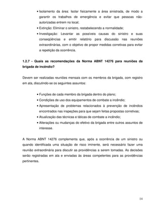 14
• Isolamento da área: Isolar fisicamente a área sinistrada, de modo a
garantir os trabalhos de emergência e evitar que pessoas não-
autorizadas entrem no local;
• Extinção: Eliminar o sinistro, restabelecendo a normalidade;
• Investigação: Levantar as possíveis causas do sinistro e suas
conseqüências e emitir relatório para discussão nas reuniões
extraordinárias, com o objetivo de propor medidas corretivas para evitar
a repetição da ocorrência.
1.2.7 - Quais as recomendações da Norma ABNT 14276 para reuniões da
brigada de incêndio?
Devem ser realizadas reuniões mensais com os membros da brigada, com registro
em ata, discutindo-se os seguintes assuntos:
• Funções de cada membro da brigada dentro do plano;
• Condições de uso dos equipamentos de combate a incêndio;
• Apresentação de problemas relacionados à prevenção de incêndios
encontrados nas inspeções para que sejam feitas propostas corretivas;
• Atualização das técnicas e táticas de combate a incêndio;
• Alterações ou mudanças do efetivo da brigada entre outros assuntos de
interesse.
A Norma ABNT 14276 complementa que, após a ocorrência de um sinistro ou
quando identificada uma situação de risco iminente, será necessário fazer uma
reunião extraordinária para discutir as providências a serem tomadas. As decisões
serão registradas em ata e enviadas às áreas competentes para as providências
pertinentes.
 