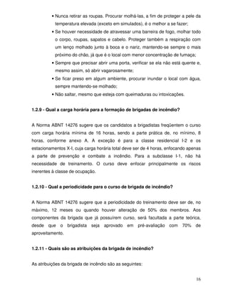 16
• Nunca retirar as roupas. Procurar molhá-las, a fim de proteger a pele da
temperatura elevada (exceto em simulados), é o melhor a se fazer;
• Se houver necessidade de atravessar uma barreira de fogo, molhar todo
o corpo, roupas, sapatos e cabelo. Proteger também a respiração com
um lenço molhado junto à boca e o nariz, mantendo-se sempre o mais
próximo do chão, já que é o local com menor concentração de fumaça;
• Sempre que precisar abrir uma porta, verificar se ela não está quente e,
mesmo assim, só abrir vagarosamente;
• Se ficar preso em algum ambiente, procurar inundar o local com água,
sempre mantendo-se molhado;
• Não saltar, mesmo que esteja com queimaduras ou intoxicações.
1.2.9 - Qual a carga horária para a formação de brigadas de incêndio?
A Norma ABNT 14276 sugere que os candidatos a brigadistas freqüentem o curso
com carga horária mínima de 16 horas, sendo a parte prática de, no mínimo, 8
horas, conforme anexo A. A exceção é para a classe residencial I-2 e os
estacionamentos X-I, cuja carga horária total deve ser de 4 horas, enfocando apenas
a parte de prevenção e combate a incêndio. Para a subclasse I-1, não há
necessidade de treinamento. O curso deve enfocar principalmente os riscos
inerentes à classe de ocupação.
1.2.10 - Qual a periodicidade para o curso de brigada de incêndio?
A Norma ABNT 14276 sugere que a periodicidade do treinamento deve ser de, no
máximo, 12 meses ou quando houver alteração de 50% dos membros. Aos
componentes da brigada que já possuírem curso, será facultada a parte teórica,
desde que o brigadista seja aprovado em pré-avaliação com 70% de
aproveitamento.
1.2.11 - Quais são as atribuições da brigada de incêndio?
As atribuições da brigada de incêndio são as seguintes:
 