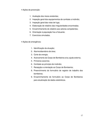 17
• Ações de prevenção:
1. Avaliação dos riscos existentes;
2. Inspeção geral dos equipamentos de combate a incêndio;
3. Inspeção geral das rotas de fuga;
4. Elaboração de relatório das irregularidades encontradas;
5. Encaminhamento do relatório aos setores competentes;
6. Orientação à população fixa e flutuante;
7. Exercícios simulados.
• Ações de emergência:
1. Identificação da situação;
2. Alarme/abandono de área;
3. Corte de energia;
4. Acionamento do Corpo de Bombeiros e/ou ajuda externa;
5. Primeiros socorros;
6. Combate ao princípio de incêndio;
7. Recepção e orientação ao Corpo de Bombeiros;
8. Preenchimento do formulário de registro de trabalho dos
bombeiros;
9. Encaminhamento do formulário ao Corpo de Bombeiros
para atualização de dados estatísticos.
 