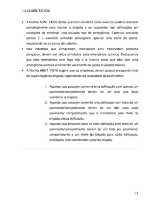 18
1.3 COMENTÁRIOS
• A Norma ABNT 14276 define exercício simulado como exercício prático realizado
periodicamente para manter a brigada e os ocupantes das edificações em
condições de enfrentar uma situação real de emergência. Exercício simulado
parcial é o exercício simulado abrangendo apenas uma parte da planta,
respeitando-se os turnos de trabalho.
• Nas indústrias que armazenam, manuseiam e/ou transportam produtos
perigosos, devem ser feitos simulados para emergência química. Destacamos
que uma emergência com fogo não é a mesma coisa que lidar com uma
emergência química envolvendo vazamento de gases e vapores tóxicos.
• A Norma ABNT 14276 sugere que as empresas devam possuir o seguinte nível
de organização da brigada, dependendo da quantidade de pavimentos:
1. Aquelas que possuem somente uma edificação com apenas um
pavimento/compartimento devem ter um líder que deve
coordenar a brigada;
2. Aquelas que possuem somente uma edificação com mais de um
pavimento/compartimento devem ter um líder para cada
pavimento/ compartimento, que é coordenado pelo chefe da
brigada dessa edificação;
3. Aquelas que possuem mais de uma edificação com mais de um
pavimento/compartimento devem ter um líder por pavimento/
compartimento e um chefe da brigada para cada edificação,
orientados pelo coordenador geral da brigada.
 
