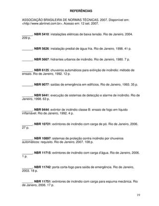 19
REFERÊNCIAS
ASSOCIAÇÃO BRASILEIRA DE NORMAS TÉCNICAS. 2007. Disponível em:
<http://www.abntnet.com.br>. Acesso em: 12 set. 2007.
______. NBR 5410: instalações elétricas de baixa tensão. Rio de Janeiro, 2004.
209 p.
______. NBR 5626: instalação predial de água fria. Rio de Janeiro, 1998. 41 p.
______. NBR 5667: hidrantes urbanos de incêndio. Rio de Janeiro, 1980. 7 p.
______. NBR 6125: chuveiros automáticos para extinção de incêndio: método de
ensaio. Rio de Janeiro, 1992. 12 p.
______. NBR 9077: saídas de emergência em edifícios. Rio de Janeiro, 1993. 35 p.
______. NBR 9441: execução de sistemas de detecção e alarme de incêndio. Rio de
Janeiro, 1998. 63 p.
______. NBR 9444: extintor de incêndio classe B: ensaio de fogo em líquido
inflamável. Rio de Janeiro, 1992. 4 p.
______. NBR 10721: extintores de incêndio com carga de pó. Rio de Janeiro, 2006.
27 p.
______. NBR 10897: sistemas de proteção contra incêndio por chuveiros
automáticos: requisito. Rio de Janeiro, 2007. 108 p.
______. NBR 11715: extintores de incêndio com carga d’água. Rio de Janeiro, 2006.
1 p.
______. NBR 11742: porta corta-fogo para saída de emergência. Rio de Janeiro,
2003. 18 p.
______. NBR 11751: extintores de incêndio com carga para espuma mecânica. Rio
de Janeiro, 2006. 17 p.
 