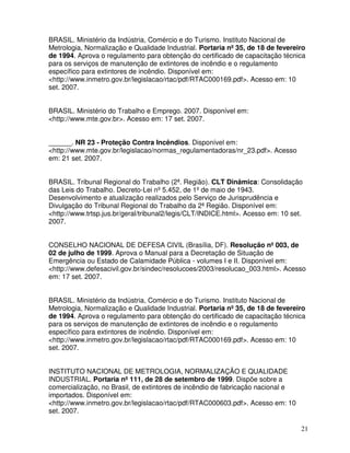 21
BRASIL. Ministério da Indústria, Comércio e do Turismo. Instituto Nacional de
Metrologia, Normalização e Qualidade Industrial. Portaria nº 35, de 18 de fevereiro
de 1994. Aprova o regulamento para obtenção do certificado de capacitação técnica
para os serviços de manutenção de extintores de incêndio e o regulamento
específico para extintores de incêndio. Disponível em:
<http://www.inmetro.gov.br/legislacao/rtac/pdf/RTAC000169.pdf>. Acesso em: 10
set. 2007.
BRASIL. Ministério do Trabalho e Emprego. 2007. Disponível em:
<http://www.mte.gov.br>. Acesso em: 17 set. 2007.
______. NR 23 - Proteção Contra Incêndios. Disponível em:
<http://www.mte.gov.br/legislacao/normas_regulamentadoras/nr_23.pdf>. Acesso
em: 21 set. 2007.
BRASIL. Tribunal Regional do Trabalho (2ª. Região). CLT Dinâmica: Consolidação
das Leis do Trabalho. Decreto-Lei nº 5.452, de 1º de maio de 1943.
Desenvolvimento e atualização realizados pelo Serviço de Jurisprudência e
Divulgação do Tribunal Regional do Trabalho da 2ª Região. Disponível em:
<http://www.trtsp.jus.br/geral/tribunal2/legis/CLT/INDICE.html>. Acesso em: 10 set.
2007.
CONSELHO NACIONAL DE DEFESA CIVIL (Brasília, DF). Resolução nº 003, de
02 de julho de 1999. Aprova o Manual para a Decretação de Situação de
Emergência ou Estado de Calamidade Pública - volumes I e II. Disponível em:
<http://www.defesacivil.gov.br/sindec/resolucoes/2003/resolucao_003.html>. Acesso
em: 17 set. 2007.
BRASIL. Ministério da Indústria, Comércio e do Turismo. Instituto Nacional de
Metrologia, Normalização e Qualidade Industrial. Portaria nº 35, de 18 de fevereiro
de 1994. Aprova o regulamento para obtenção do certificado de capacitação técnica
para os serviços de manutenção de extintores de incêndio e o regulamento
específico para extintores de incêndio. Disponível em:
<http://www.inmetro.gov.br/legislacao/rtac/pdf/RTAC000169.pdf>. Acesso em: 10
set. 2007.
INSTITUTO NACIONAL DE METROLOGIA, NORMALIZAÇÃO E QUALIDADE
INDUSTRIAL. Portaria nº 111, de 28 de setembro de 1999. Dispõe sobre a
comercialização, no Brasil, de extintores de incêndio de fabricação nacional e
importados. Disponível em:
<http://www.inmetro.gov.br/legislacao/rtac/pdf/RTAC000603.pdf>. Acesso em: 10
set. 2007.
 