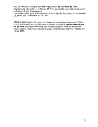 22
RIO DE JANEIRO (Estado). Decreto nº 897, de 21 de setembro de 1976.
Regulamenta o Decreto-Lei nº 247, de 21-7-75, que dispõe sobre segurança contra
incêndio e pânico. Disponível em:
<http://www.cbmerj.rj.gov.br/documentos/coscip/Codigo_de_Seguranca_Contra_Incendio
_e_Panico.pdf>. Acesso em: 13 set. 2007.
SÃO PAULO (Estado). Secretaria de Estado dos Negócios da Segurança Pública.
Polícia Militar do Estado de São Paulo. Corpo de Bombeiros. Instrução técnica nº
22, de 2004. Sistema de hidrantes e de mangotinhos para combate de incêndio.
Disponível em: <http://www.ccb.polmil.sp.gov.br/its/instrucao_tec.htm>. Acesso em:
13 set. 2007.
 