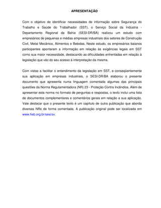 APRESENTAÇÃO
Com o objetivo de identificar necessidades de informação sobre Segurança do
Trabalho e Saúde do Trabalhador (SST), o Serviço Social da Indústria -
Departamento Regional da Bahia (SESI-DR/BA) realizou um estudo com
empresários de pequenas e médias empresas industriais dos setores de Construção
Civil, Metal Mecânico, Alimentos e Bebidas. Neste estudo, os empresários baianos
participantes apontaram a informação em relação às exigências legais em SST
como sua maior necessidade, destacando as dificuldades enfrentadas em relação à
legislação que vão do seu acesso à interpretação da mesma.
Com vistas a facilitar o entendimento da legislação em SST, e conseqüentemente
sua aplicação em empresas industriais, o SESI-DR/BA elaborou o presente
documento que apresenta numa linguagem comentada algumas das principais
questões da Norma Regulamentadora (NR) 23 - Proteção Contra Incêndios. Além de
apresentar esta norma no formato de perguntas e respostas, o texto inclui uma lista
de documentos complementares e comentários gerais em relação a sua aplicação.
Vale destacar que o presente texto é um capítulo de outra publicação que aborda
diversas NRs de forma comentada. A publicação original pode ser localizada em
www.fieb.org.br/sesi/sv.
 