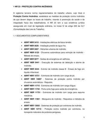 9
1 NR 23 - PROTEÇÃO CONTRA INCÊNDIOS
A vigésima terceira norma regulamentadora do trabalho urbano, cujo título é
Proteção Contra Incêndios, estabelece as medidas de proteção contra incêndios
de que devem dispor os locais de trabalho, visando à prevenção da saúde e da
integridade física dos trabalhadores. A NR 23 tem a sua existência jurídica
assegurada em nível de legislação ordinária, no inciso IV do artigo 200 da CLT
(Consolidação das Leis do Trabalho).
1.1 DOCUMENTOS COMPLEMENTARES
• ABNT NBR 5410 - Instalações elétricas de baixa tensão.
• ABNT NBR 5626 - Instalação predial de água fria.
• ABNT NBR 5667 - Hidrantes urbanos de incêndio.
• ABNT NBR 6125 - Chuveiros automáticos para extinção de incêndio -
Método de ensaio.
• ABNT NBR 9077 - Saídas de emergência em edifícios.
• ABNT NBR 9441 - Execução de sistemas de detecção e alarme de
incêndio.
• ABNT NBR 9444 - Extintor de incêndio classe B - Ensaio de fogo em
líquido inflamável.
• ABNT NBR 10721 - Extintores de incêndio com carga de pó.
• ABNT NBR 10897 - Sistemas de proteção contra incêndio por
chuveiros automáticos - Requisito.
• ABNT NBR 11715 - Extintores de incêndio com carga d’água.
• ABNT NBR 11742 - Porta corta-fogo para saída de emergência.
• ABNT NBR 11751 - Extintores de incêndio com carga para espuma
mecânica.
• ABNT NBR 11861 - Mangueira de incêndio - Requisitos e métodos de
ensaio.
• ABNT NBR 12693 - Sistemas de proteção por extintores de incêndio.
• ABNT NBR 12710 - Proteção contra incêndio por extintores, no
transporte rodoviário de produtos perigosos.
 