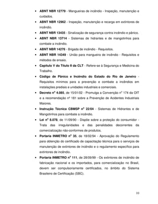 10
• ABNT NBR 12779 - Mangueiras de incêndio - Inspeção, manutenção e
cuidados.
• ABNT NBR 12962 - Inspeção, manutenção e recarga em extintores de
incêndio.
• ABNT NBR 13435 - Sinalização de segurança contra incêndio e pânico.
• ABNT NBR 13714 - Sistemas de hidrantes e de mangotinhos para
combate a incêndio.
• ABNT NBR 14276 - Brigada de incêndio - Requisitos.
• ABNT NBR 14349 - União para mangueira de incêndio - Requisitos e
métodos de ensaio.
• Capítulo V do Título II da CLT - Refere-se à Segurança e Medicina do
Trabalho.
• Código de Pânico e Incêndio do Estado do Rio de Janeiro -
Requisitos mínimos para a prevenção e combate a incêndios em
instalações prediais e unidades industriais e comerciais.
• Decreto no
4.085, de 15/01/02 - Promulga a Convenção no
174 da OIT
e a recomendação nº 181 sobre a Prevenção de Acidentes Industriais
Maiores.
• Instrução Técnica CBMSP no
22/04 - Sistemas de Hidrantes e de
Mangotinhos para combate a incêndio.
• Lei no
8.078, de 11/09/90 - Dispõe sobre a proteção do consumidor -
Trata das irregularidades e das penalidades decorrentes da
comercialização não-conformes de produtos.
• Portaria INMETRO no
35, de 18/02/94 - Aprovação do Regulamento
para obtenção do certificado de capacitação técnica para o serviços de
manutenção de extintores de incêndio e o regulamento específico para
extintores de incêndio.
• Portaria INMETRO no
111, de 28/09/99 - Os extintores de incêndio de
fabricação nacional e os importados, para comercialização no Brasil,
devem ser compulsoriamente certificados, no âmbito do Sistema
Brasileiro de Certificação (SBC).
 