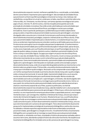 desenvolvimentocorporal e mental,melhoramaaptidãofísica,a socialização,acriatividade,
dentre outrosfatoresimportantesparaaaprendizagem.Sãoexemplosde atividadesfísicas
que promovemumbomequilíbriopsicológicoe emocional nacriança:rolar,balançar,dar
cambalhotas,se equilibraremumpé só, andarpara oslados,equilibrare caminharsobre uma
linhanochão, etc.Entretanto,nosdias de hoje,comtantosaparatos tecnológicostaiscomo:
jogosvirtuais,internet,TV,dentre outros,vivemossituaçõespreocupantesacercada
promoçãode atividadesrecreativas.Elasestãosendosubstituídasporoutrasatividadesque
não proporcionamosmesmosbenefíciosfísicos,psicológicose sociaisque asantigas
brincadeiras.Esse é opontode partidapara a problemáticaque envolve oobjetodesta
pesquisasobre aimportânciadapsicomotricidadenoprocessode aprendizagem:umamaior
divulgaçãosobre oassuntocom o intuitode 3 orientarpaise profissionaisdaeducaçãono
desenvolvimentoemocional,psicológico,corporal e intelectual de seusfilhose alunos.Éfato
que a psicomotricidade é importante paraa vidadohomem, e é exatamente porisso,que
torna-se aindamaisimportante procurarentendere analisarasdefiniçõesparaessaciência,a
fimde ensinarcomoaplicá-lasemsituaçõeseducacionaisfundamentais.O conhecimentoa
respeitodapsicomotricidade paraoprofissionaldaeducaçãoé indispensável,apesarde que,
muitasvezesé ignorado,poissuafilosofiaestimulatraçarum perfil psicológicodoaluno.Os
jogosde quebra-cabeça,encaixes,dominóe outros,trabalhamapsicomotricidadeafimde
levara criança a conclusõeslógicas.Osjogosque exigemumpoucomaisde esforçofísico,
como é o caso das atividadesfísicas,futebol,vôlei,entreoutros,levamacriançaa perceberos
diferentesmovimentosde seucorpoe sentirosbenefíciosque cadaatividade pode lhe
proporcionar.Comomencionadoanteriormente,apsicomotricidade estácompletamente
ligadacom a aprendizagem.Este fatopode serexplicadousandocomoexemploopróprio
desenvolvimentodacriança,onde elavai aprendendogradativamentease movimentare a ter
domíniosobre seuprópriocorpo.É feitaentão,umaanálise dodesenvolvimentomotorda
criança que é divididaemquatroestágios.Necessáriose fazcompreenderessesestágiospara
um melhoracompanhamentodesde osprimeirosdiasde vidadacriança até o quarto estágio,
onde a criança já terá acimade 12 anosde idade.A psicomotricidade torna-seumassunto
muitasvezesdesconhecidopelospaise profissionaisdaeducação.Muitosestudossão
desenvolvidosacercade suarelaçãocom a aprendizagem,entretanto,nãosãodivulgadosnem
oferecidosemformade treinamentooureciclagemparaoprofissionaldoensino.Estima-se
que a partir do conhecimentosobre psicomotricidade,tantoospaissaberãodesenvolvere
analisaro movimentocorporal de seusfilhos,quantoosprofessores,nonível de
desenvolvimentocorporal maiselevadodacriança,saberãotrabalharcom o alunopropondo
exercíciossatisfatóriosparaoprocessode aprendizagem.Ofatoé que a ciência domovimento
constitui-se umaimportanteferramentaparadesenvolveracapacidade postural,umaimagem
mental docorpo e,por conseguinte,trabalharointelectual dacriança,umavezque corpo e
mente sãointimamenteligadosnoserhumano.4Exatamente porisso,a justificativadessa
pesquisafunda-se empropagaroconhecimentoacercadapsicomotricidade que podeser
usada comotécnicapara umbom desenvolvimentocorporal e intelectualdacriança,uma vez
que estárelacionadacomo processode aprendizagem.Paraodesenvolvimentodapresente
pesquisafoi implementadaaestratégiade levantamentobibliográficoe análise dosmesmos.
Foi adotadoo métodoexpositivoargumentativoonde foramevidenciadosconceitosde
psicomotricidade,aprendizageme arelaçãoentre eles.Inicialmentefoi feitoolevantamento
bibliográficocomopropósitode se investigarasexperiênciasacercada psicomotricidade,
conceituando-a,retratando-aemfases,elucidandoohistóricode pesquisasrealizadassobre o
assuntoe bemcomo,abordandoa própriahistóriada ciênciadomovimento.Naseqüênciaao
levantamentobibliográficofoi retratadocomose dáo processode aprendizagemnacriança,
 
