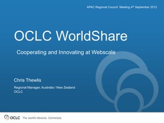 APAC Regional Council Meeting 4th September 2012




OCLC WorldShare
 Cooperating and Innovating at Webscale




Chris Thewlis
Regional Manager, Australia / New Zealand
OCLC




     The world’s libraries. Connected.
 