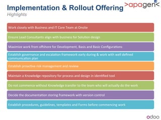 Implementation & Rollout Offering!
Highlights
Work!closely!with!Business!and!IT!Core!Team!at!Onsite!
Ensure!Lead!Consultants!align!with!business!for!Solu1on!design!
Maximize!work!from!oﬀshore!for!Development,!Basis!and!Basic!Conﬁgura1ons!
Establish!governance!and!escala1on!framework!early!during!&!work!with!well!deﬁned!
communica1on!plan!
Establish!proac1ve!risk!management!and!review!
Maintain!a!Knowledge!repository!for!process!and!design!in!iden1ﬁed!tool!!
Do!not!commence!without!Knowledge!transfer!to!the!team!who!will!actually!do!the!work!!
Decide!the!documenta1on!storing!framework!with!version!control!
Establish!procedures,!guidelines,!templates!and!Forms!before!commencing!work!!
 