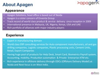 About Apagen
Appearance
• Apagen!Solu1ons,!head!oﬃce!is!based!out!of!Noida!
• Apagen!is!a!sister!concern!of!Enventa!Group!
• Track!record!of!world!class!product!&!service!!delivery!!since!incep1on!in!2009!
• Interna1onal!presence!in!Malaysia,!UK,!Nigeria,!Kenya,!USA!and!UAE!
• Rich!porJolio!of!alliances!with!major!industry!players!
Experience
• Expert!in!manufacturing!domain!
• World!class!ERP!consul1ng!services!for!Auto!component!manufacturers,!oil!and!gas!
drilling!companies,!Logis1c!companies,!Plas1c!processing!units,!Cement!Units,!
Retail,!Export!Companies!
• Having!huge!pool!of!products!for!Help!Desk,!Smart!Card,!Biometrics!Payroll!system,!
Accoun1ng,!mobility,!Produc1on!automa1on!!&!Private!!Enterprise!ATM!etc.!
• Rich!experience!in!oﬀshore!delivery!through!ODCs!(Oﬀshore!Delivery!Model)!at!
Noida!and!Next!focus!is!on!West!India!.!
 