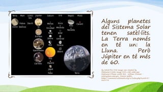 Alguns planetes
del Sistema Solar
tenen satèl·lits.
La Terra només
en té un: la
Lluna. Però
Júpiter en té més
de 60.
By NASAThis SVG image was created by
Medium69.Cette image SVG a été créée par
Medium69.Please credit this : William Crochot -
solarsystem.nasa.gov, Domini públic,
https://commons.wikimedia.org/w/index.php?curid=37
861974
 
