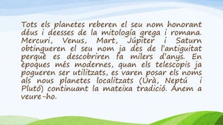 Tots els planetes reberen el seu nom honorant
déus i deesses de la mitología grega i romana.
Mercuri, Venus, Mart, Júpiter i Saturn
obtingueren el seu nom ja des de l’antiguitat
perquè es descobriren fa milers d’anys. En
èpoques més modernes, quan els telescopis ja
pogueren ser utilitzats, es varen posar els noms
als nous planetes localitzats (Urà, Neptú i
Plutó) continuant la mateixa tradició. Anem a
veure-ho.
 