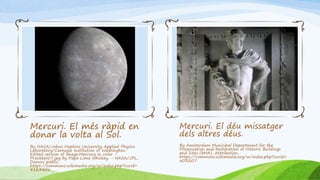 Mercuri. El més ràpid en
donar la volta al Sol.
By NASA/Johns Hopkins University Applied Physics
Laboratory/Carnegie Institution of Washington.
Edited version of Image:Mercury in color -
Prockter07.jpg by Papa Lima Whiskey. - NASA/JPL,
Domini públic,
https://commons.wikimedia.org/w/index.php?curid=
4163406
Mercuri. El déu missatger
dels altres déus.
By Amsterdam Municipal Department for the
Preservation and Restoration of Historic Buildings
and Sites (bMA), Attribution,
https://commons.wikimedia.org/w/index.php?curid=
603207
 