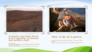 El planeta roig (Mart) des de
la seva superfície. Els humans
hem arribat a Mart.
De NASA/JPL -
http://marsrovers.jpl.nasa.gov/gallery/press/spirit/20050420a.
html, Dominio público,
https://commons.wikimedia.org/w/index.php?curid=259514
Mart, el déu de la guerra.
By Giovanni Francesco Barbieri (Guercino) - Own work, Public
Domain,
https://commons.wikimedia.org/w/index.php?curid=20838430
 