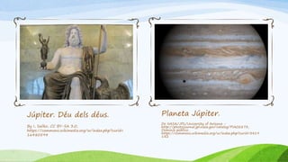 Júpiter. Déu dels déus.
By I, Sailko, CC BY-SA 3.0,
https://commons.wikimedia.org/w/index.php?curid=
16480594
Planeta Júpiter.
De NASA/JPL/University of Arizona -
http://photojournal.jpl.nasa.gov/catalog/PIA02873,
Dominio público,
https://commons.wikimedia.org/w/index.php?curid=3419
182
 