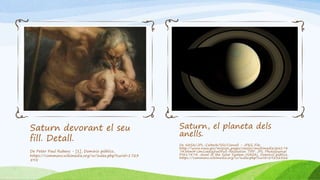Saturn devorant el seu
fill. Detall.
De Peter Paul Rubens - [1], Dominio público,
https://commons.wikimedia.org/w/index.php?curid=1723
595
Saturn, el planeta dels
anells.
De NASA/JPL-Caltech/SSI/Cornell - JPEG File:
http://www.nasa.gov/mission_pages/cassini/multimedia/pia174
74.html#.Um1oeeig5w0Full-Resolution TIFF: JPL Photojournal
PIA17474: Jewel of the Solar System (NASA), Dominio público,
https://commons.wikimedia.org/w/index.php?curid=29232326
 