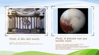 Plutó, el déu dels morts.
By Sailko - Own work, CC BY-SA 3.0,
https://commons.wikimedia.org/w/index.php?curid=30599419
Plutó, el planeta nan que
sembla mort.
De NASA / Johns Hopkins University Applied Physics
Laboratory / Southwest Research Institute -
http://www.nasa.gov/sites/default/files/thumbnails/image/crop
_p_color2_enhanced_release.png (Converted to JPEG) (see also
PIA19952}, Dominio público,
https://commons.wikimedia.org/w/index.php?curid=41837276
 