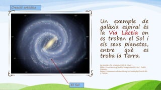 Un exemple de
galàxia espiral és
la Via Làctia on
es troben el Sol i
els seus planetes,
entre què es
troba la Terra.
By NASA/JPL-Caltech/ESO/R. Hurt -
http://www.eso.org/public/images/eso1339e/, Public
Domain,
https://commons.wikimedia.org/w/index.php?curid=28
274906
Creació artística
El Sol
 
