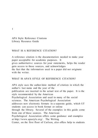1
APA Style Reference Citations
Library Resource Guide
WHAT IS A REFERENCE CITATION?
A reference citation is the documentation needed to make your
paper acceptable for academic purposes. It
gives authoritative sources for your statements, helps the reader
gain access to those sources, and acknowledges
the fact that the information used in a paper did not originate
with the writer.
WHAT IS APA'S STYLE OF REFERENCE CITATION?
APA style uses the author/date method of citation in which the
author's last name and the year of the
publication are inserted in the actual text of the paper. It is the
style recommended by the American
Psychological Association and used in many of the social
sciences. The American Psychological Association
addresses new electronic formats in a separate guide, which UT
students can access in book format or online
through the library. Several of the examples in this guide come
from one of these sources. The American
Psychological Association offers some guidance and examples
at http://www.apastyle.org/. The Writing
Center, on the first floor of Carlson, also offers help to students
 