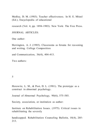 Medley, D. M. (1983). Teacher effectiveness. In H. E. Mitzel
(Ed.), Encyclopedia of educational
research (Vol. 4, pp. 1894-1903). New York: The Free Press.
JOURNAL ARTICLES:
One author:
Herrington, A. J. (1985). Classrooms as forums for reasoning
and writing. College Composition
and Communication, 36(4), 404-413.
Two authors:
5
Horowitz, L. M., & Post, D. L. (1981). The prototype as a
construct in abnormal psychology.
Journal of Abnormal Psychology, 90(6), 575-585.
Society, association, or institution as author:
Institute on Rehabilitation Issues. (1975). Critical issues in
rehabilitating the severely
handicapped. Rehabilitation Counseling Bulletin, 18(4), 205-
213.
 