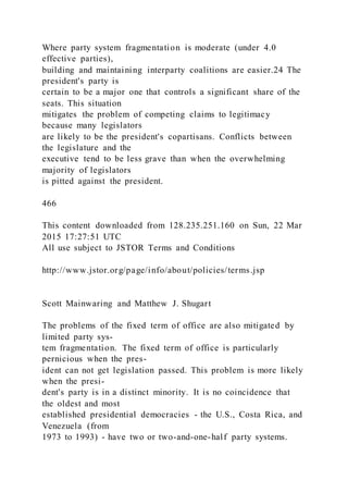 Where party system fragmentation is moderate (under 4.0
effective parties),
building and maintaining interparty coalitions are easier.24 The
president's party is
certain to be a major one that controls a significant share of the
seats. This situation
mitigates the problem of competing claims to legitimacy
because many legislators
are likely to be the president's copartisans. Conflicts between
the legislature and the
executive tend to be less grave than when the overwhelming
majority of legislators
is pitted against the president.
466
This content downloaded from 128.235.251.160 on Sun, 22 Mar
2015 17:27:51 UTC
All use subject to JSTOR Terms and Conditions
http://www.jstor.org/page/info/about/policies/terms.jsp
Scott Mainwaring and Matthew J. Shugart
The problems of the fixed term of office are also mitigated by
limited party sys-
tem fragmentation. The fixed term of office is particularly
pernicious when the pres-
ident can not get legislation passed. This problem is more likely
when the presi-
dent's party is in a distinct minority. It is no coincidence that
the oldest and most
established presidential democracies - the U.S., Costa Rica, and
Venezuela (from
1973 to 1993) - have two or two-and-one-half party systems.
 