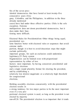 Six of the seven pres-
idential democracies that have lasted at least twenty-five
consecutive years (Uru-
guay, Colombia, and the Philippines, in addition to the three
already mentioned
cases) have had under three effective parties. Chile is the sole
exception. Extreme
multipartism does not doom presidential democracies, but it
does make their func-
tioning more difficult.
Electoral Rules for Presidentialism Other things being equal,
presidential sys-
tems function better with electoral rules or sequences that avoid
extreme multi-
partism, though it is best to avoid draconian steps that might
exclude politically
important groups, for such an exclusion could undermine
legitimacy.25 Party system
fragmentation can be limited even with proportional
representation by either of two
factors: most important, by having concurrent presidential and
legislative elections
and a single round plurality format for electing the president,
and by establishing a
relatively low district magnitude or a relatively high threshold
for congressional
elections.
Holding assembly elections concurrently with the presidential
election results in
a strong tendency for two major parties to be the most important
even if a very pro-
portional electoral system is used, as long as the president is not
elected by majority
run-off.26 The presidential election is so important that it tends
 