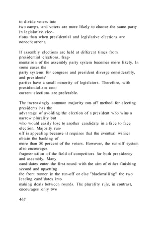 to divide voters into
two camps, and voters are more likely to choose the same party
in legislative elec-
tions than when presidential and legislative elections are
nonconcurrent.
If assembly elections are held at different times from
presidential elections, frag-
mentation of the assembly party system becomes more likely. In
some cases the
party systems for congress and president diverge considerably,
and presidents'
parties have a small minority of legislators. Therefore, with
presidentialism con-
current elections are preferable.
The increasingly common majority run-off method for electing
presidents has the
advantage of avoiding the election of a president who wins a
narrow plurality but
who would easily lose to another candidate in a face to face
election. Majority run-
off is appealing because it requires that the eventual winner
obtain the backing of
more than 50 percent of the voters. However, the run-off system
also encourages
fragmentation of the field of competitors for both presidency
and assembly. Many
candidates enter the first round with the aim of either finishing
second and upsetting
the front runner in the run-off or else "blackmailing" the two
leading candidates into
making deals between rounds. The plurality rule, in contrast,
encourages only two
467
 