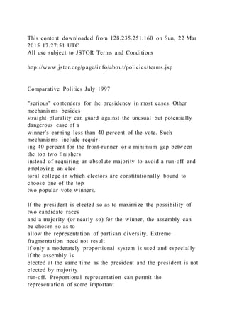 This content downloaded from 128.235.251.160 on Sun, 22 Mar
2015 17:27:51 UTC
All use subject to JSTOR Terms and Conditions
http://www.jstor.org/page/info/about/policies/terms.jsp
Comparative Politics July 1997
"serious" contenders for the presidency in most cases. Other
mechanisms besides
straight plurality can guard against the unusual but potentially
dangerous case of a
winner's earning less than 40 percent of the vote. Such
mechanisms include requir-
ing 40 percent for the front-runner or a minimum gap between
the top two finishers
instead of requiring an absolute majority to avoid a run-off and
employing an elec-
toral college in which electors are constitutionally bound to
choose one of the top
two popular vote winners.
If the president is elected so as to maximize the possibility of
two candidate races
and a majority (or nearly so) for the winner, the assembly can
be chosen so as to
allow the representation of partisan diversity. Extreme
fragmentation need not result
if only a moderately proportional system is used and especially
if the assembly is
elected at the same time as the president and the president is not
elected by majority
run-off. Proportional representation can permit the
representation of some important
 