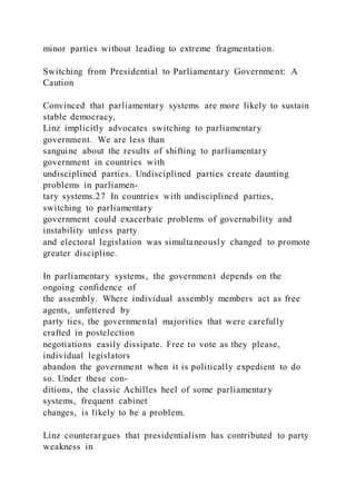 minor parties without leading to extreme fragmentation.
Switching from Presidential to Parliamentary Government: A
Caution
Convinced that parliamentary systems are more likely to sustain
stable democracy,
Linz implicitly advocates switching to parliamentary
government. We are less than
sanguine about the results of shifting to parliamentary
government in countries with
undisciplined parties. Undisciplined parties create daunting
problems in parliamen-
tary systems.27 In countries with undisciplined parties,
switching to parliamentary
government could exacerbate problems of governability and
instability unless party
and electoral legislation was simultaneously changed to promote
greater discipline.
In parliamentary systems, the government depends on the
ongoing confidence of
the assembly. Where individual assembly members act as free
agents, unfettered by
party ties, the governmental majorities that were carefully
crafted in postelection
negotiations easily dissipate. Free to vote as they please,
individual legislators
abandon the government when it is politically expedient to do
so. Under these con-
ditions, the classic Achilles heel of some parliamentary
systems, frequent cabinet
changes, is likely to be a problem.
Linz counterargues that presidentialism has contributed to party
weakness in
 