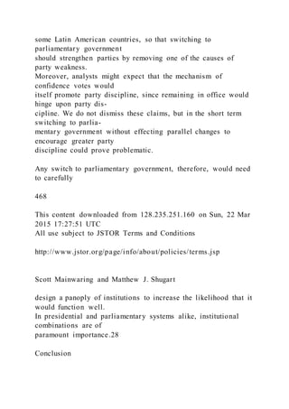some Latin American countries, so that switching to
parliamentary government
should strengthen parties by removing one of the causes of
party weakness.
Moreover, analysts might expect that the mechanism of
confidence votes would
itself promote party discipline, since remaining in office would
hinge upon party dis-
cipline. We do not dismiss these claims, but in the short term
switching to parlia-
mentary government without effecting parallel changes to
encourage greater party
discipline could prove problematic.
Any switch to parliamentary government, therefore, would need
to carefully
468
This content downloaded from 128.235.251.160 on Sun, 22 Mar
2015 17:27:51 UTC
All use subject to JSTOR Terms and Conditions
http://www.jstor.org/page/info/about/policies/terms.jsp
Scott Mainwaring and Matthew J. Shugart
design a panoply of institutions to increase the likelihood that it
would function well.
In presidential and parliamentary systems alike, institutional
combinations are of
paramount importance.28
Conclusion
 