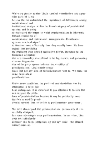 While we greatly admire Linz's seminal contribution and agree
with parts of it, we
believe that he understated the importance of differences among
constitutional and
institutional designs within the broad category of presidential
systems and in doing
so overstated the extent to which presidentialism is inherently
flawed, regardless of
constitutional and institutional arrangements. Presidential
systems can be designed
to function more effectively than they usually have. We have
argued that providing
the president with limited legislative power, encouraging the
formation of parties
that are reasonably disciplined in the legislature, and preventing
extreme fragmenta-
tion of the party system enhance the viability of
presidentialism. Linz clearly recog-
nizes that not any kind of parliamentarism will do. We make the
same point about
presidentialism.
Under some conditions the perils of presidentialism can be
attenuated, a point that
Linz underplays. It is important to pay attention to factors that
can mitigate the prob-
lems of presidentialism because it may be politically more
feasible to modify presi-
dential systems than to switch to parliamentary government.
We have also argued that presidentialism, particularly if it is
carefully designed,
has some advantages over parliamentarism. In our view, Linz
does not sufficiently
consider this point. Moreover, on one key issue - the alleged
winner-takes-all
 