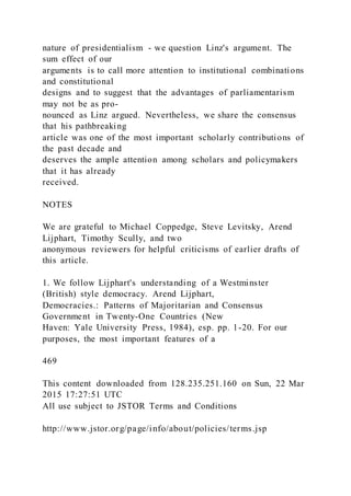 nature of presidentialism - we question Linz's argument. The
sum effect of our
arguments is to call more attention to institutional combinations
and constitutional
designs and to suggest that the advantages of parliamentarism
may not be as pro-
nounced as Linz argued. Nevertheless, we share the consensus
that his pathbreaking
article was one of the most important scholarly contributions of
the past decade and
deserves the ample attention among scholars and policymakers
that it has already
received.
NOTES
We are grateful to Michael Coppedge, Steve Levitsky, Arend
Lijphart, Timothy Scully, and two
anonymous reviewers for helpful criticisms of earlier drafts of
this article.
1. We follow Lijphart's understanding of a Westminster
(British) style democracy. Arend Lijphart,
Democracies.: Patterns of Majoritarian and Consensus
Government in Twenty-One Countries (New
Haven: Yale University Press, 1984), esp. pp. 1-20. For our
purposes, the most important features of a
469
This content downloaded from 128.235.251.160 on Sun, 22 Mar
2015 17:27:51 UTC
All use subject to JSTOR Terms and Conditions
http://www.jstor.org/page/info/about/policies/terms.jsp
 