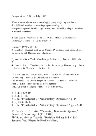 Comparative Politics July 1997
Westminster democracy are single party majority cabinets,
disciplined parties, something approaching a
two party system in the legislature, and plurality single member
electoral districts.
2. See Adam Przeworski et al., "What Makes Democracies
Endure?," Journal of Democracy, 7
(January 1996), 39-55.
3. Matthew Shugart and John Carey, Presidents and Assemblies:
Constitutional Design and Electoral
Dynamics (New York: Cambridge University Press, 1992), ch.
2.
4. Juan J. Linz, "Presidential or Parliamentary Democracy: Does
It Make a Difference?," in Juan J.
Linz and Arturo Valenzuela, eds., The Crisis of Presidential
Democracy: The Latin American Evidence
(Baltimore: The Johns Hopkins University Press, 1994), p. 7;
Juan J. Linz, "The Perils of Presidential-
ism," Journal of Democracy, 1 (Winter 1990).
5. Ibid., pp. 9-10.
6. Ibid., p. 18.
7. Linz, "Presidential or Parliamentary Democracy," p. 19.
8. Lijphart, ch. 6.
9. Linz, "Presidential or Parliamentary Democracy," pp. 47, 46.
10. Donald L. Horowitz, "Comparing Democratic Systems,"
Journal of Democracy, 1 (Fall 1990),
73-79; and George Tsebelis, "Decision Making in Political
Systems: Veto Players in Presidentialism,
 