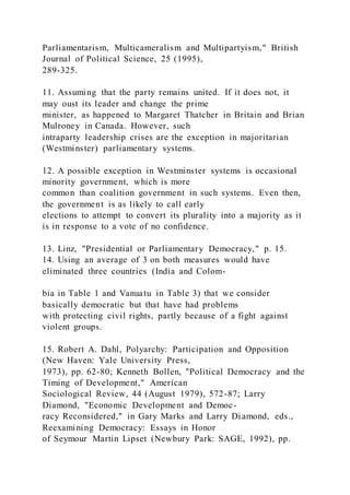 Parliamentarism, Multicameralism and Multipartyism," British
Journal of Political Science, 25 (1995),
289-325.
11. Assuming that the party remains united. If it does not, it
may oust its leader and change the prime
minister, as happened to Margaret Thatcher in Britain and Brian
Mulroney in Canada. However, such
intraparty leadership crises are the exception in majoritarian
(Westminster) parliamentary systems.
12. A possible exception in Westminster systems is occasional
minority government, which is more
common than coalition government in such systems. Even then,
the government is as likely to call early
elections to attempt to convert its plurality into a majority as it
is in response to a vote of no confidence.
13. Linz, "Presidential or Parliamentary Democracy," p. 15.
14. Using an average of 3 on both measures would have
eliminated three countries (India and Colom-
bia in Table 1 and Vanuatu in Table 3) that we consider
basically democratic but that have had problems
with protecting civil rights, partly because of a fight against
violent groups.
15. Robert A. Dahl, Polyarchy: Participation and Opposition
(New Haven: Yale University Press,
1973), pp. 62-80; Kenneth Bollen, "Political Democracy and the
Timing of Development," American
Sociological Review, 44 (August 1979), 572-87; Larry
Diamond, "Economic Development and Democ-
racy Reconsidered," in Gary Marks and Larry Diamond, eds.,
Reexamining Democracy: Essays in Honor
of Seymour Martin Lipset (Newbury Park: SAGE, 1992), pp.
 