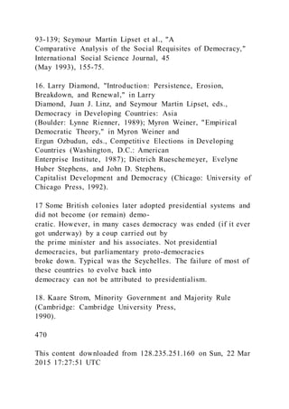 93-139; Seymour Martin Lipset et al., "A
Comparative Analysis of the Social Requisites of Democracy,"
International Social Science Journal, 45
(May 1993), 155-75.
16. Larry Diamond, "Introduction: Persistence, Erosion,
Breakdown, and Renewal," in Larry
Diamond, Juan J. Linz, and Seymour Martin Lipset, eds.,
Democracy in Developing Countries: Asia
(Boulder: Lynne Rienner, 1989); Myron Weiner, "Empirical
Democratic Theory," in Myron Weiner and
Ergun Ozbudun, eds., Competitive Elections in Developing
Countries (Washington, D.C.: American
Enterprise Institute, 1987); Dietrich Rueschemeyer, Evelyne
Huber Stephens, and John D. Stephens,
Capitalist Development and Democracy (Chicago: University of
Chicago Press, 1992).
17 Some British colonies later adopted presidential systems and
did not become (or remain) demo-
cratic. However, in many cases democracy was ended (if it ever
got underway) by a coup carried out by
the prime minister and his associates. Not presidential
democracies, but parliamentary proto-democracies
broke down. Typical was the Seychelles. The failure of most of
these countries to evolve back into
democracy can not be attributed to presidentialism.
18. Kaare Strom, Minority Government and Majority Rule
(Cambridge: Cambridge University Press,
1990).
470
This content downloaded from 128.235.251.160 on Sun, 22 Mar
2015 17:27:51 UTC
 
