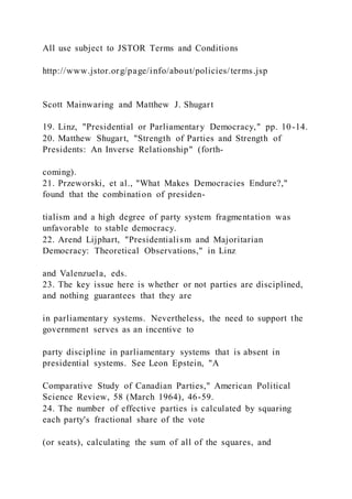 All use subject to JSTOR Terms and Conditions
http://www.jstor.org/page/info/about/policies/terms.jsp
Scott Mainwaring and Matthew J. Shugart
19. Linz, "Presidential or Parliamentary Democracy," pp. 10-14.
20. Matthew Shugart, "Strength of Parties and Strength of
Presidents: An Inverse Relationship" (forth-
coming).
21. Przeworski, et al., "What Makes Democracies Endure?,"
found that the combination of presiden-
tialism and a high degree of party system fragmentation was
unfavorable to stable democracy.
22. Arend Lijphart, "Presidentialism and Majoritarian
Democracy: Theoretical Observations," in Linz
and Valenzuela, eds.
23. The key issue here is whether or not parties are disciplined,
and nothing guarantees that they are
in parliamentary systems. Nevertheless, the need to support the
government serves as an incentive to
party discipline in parliamentary systems that is absent in
presidential systems. See Leon Epstein, "A
Comparative Study of Canadian Parties," American Political
Science Review, 58 (March 1964), 46-59.
24. The number of effective parties is calculated by squaring
each party's fractional share of the vote
(or seats), calculating the sum of all of the squares, and
 