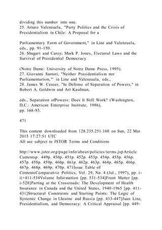 dividing this number into one.
25. Arturo Valenzuela, "Party Politics and the Crisis of
Presidentialism in Chile: A Proposal for a
Parliamentary Form of Government," in Linz and Valenzuela,
eds., pp. 91-150.
26. Shugart and Carey; Mark P. Jones, Electoral Laws and the
Survival of Presidential Democracy
(Notre Dame: University of Notre Dame Press, 1995).
27. Giovanni Sartori, "Neither Presidentialism nor
Parliamentarism,"' in Linz and Valenzuela, eds.,
28. James W. Ceaser, "In Defense of Separation of Powers," in
Robert A. Goldwin and Art Kaufman,
eds., Separation ofPowers: Does It Still Work? (Washington,
D.C.: American Enterprise Institute, 1986),
pp. 168-93.
471
This content downloaded from 128.235.251.160 on Sun, 22 Mar
2015 17:27:51 UTC
All use subject to JSTOR Terms and Conditions
http://www.jstor.org/page/info/about/policies/terms.jsp Article
Contentsp. 449p. 450p. 451p. 452p. 453p. 454p. 455p. 456p.
457p. 458p. 459p. 460p. 461p. 462p. 463p. 464p. 465p. 466p.
467p. 468p. 469p. 470p. 471Issue Table of
ContentsComparative Politics, Vol. 29, No. 4 (Jul., 1997), pp. i -
ii+411-534Volume Information [pp. 531-534]Front Matter [pp.
i-528]Parting at the Crossroads: The Development of Health
Insurance in Canada and the United States, 1940-1965 [pp. 411-
431]Structural Constraints and Starting Points: The Logic of
Systemic Change in Ukraine and Russia [pp. 433-447]Juan Linz,
Presidentialism, and Democracy: A Critical Appraisal [pp. 449-
 