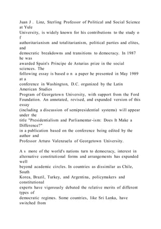 Juan J . Linz, Sterling Professor of Political and Social Science
at Yule
University, is widely known for his contributions to the study o
f
authoritarianism and totalitarianism, political parties and elites,
and
democratic breakdowns and transitions to democracy. In 1987
he was
awarded Spain's Principe de Asturias prize in the social
sciences. The
following essay is based o n a paper he presented in May 1989
at a
conference in Washington, D.C. organized by the Latin
American Studies
Program of Georgetown University, with support from the Ford
Foundation. An annotated, revised, and expanded version of this
essay
(including a discussion of semipresidential systems) will appear
under the
title "Presidentialism and Parliamentar-ism: Does It Make a
Difference?"
in a publication based on the conference being edited by the
author and
Professor Arturo Valenzuela of Georgetown University.
A s more of the world's nations turn to democracy, interest in
alternative constitutional forms and arrangements has expanded
well
beyond academic circles. In countries as dissimilar as Chile,
South
Korea, Brazil, Turkey, and Argentina, policymakers and
constitutional
experts have vigorously debated the relative merits of different
types of
democratic regimes. Some countries, like Sri Lanka, have
switched from
 