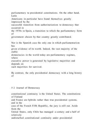 parliamentary to presidential constitutions. On the other hand,
Latin
Americans in particular have found themselves greatly
impressed by the
successful transition from authoritarianism to democracy that
occurred in
the 1970s in Spain, a transition to which the parliamentary form
of
government chosen by that country greatly contributed.
Nor is the Spanish case the only one in which parliamentarism
has
given evidence of its worth. Indeed, the vast majority of the
stable
democracies in the world today are parliamentary regimes,
where
executive power is generated by legislative majorities and
depends on
such majorities for survival.
By contrast, the only presidential democracy with a long history
of
5 2 Journal of Democracy
constitutional continuity is the United States. The constitutions
of Finland
and France are hybrids rather than true presidential systems,
and in the
case of the French Fifth Republic, the jury is still out. Aside
from the
United States, only Chile has managed a century and a half of
relatively
undisturbed constitutional continuity under presidential
 